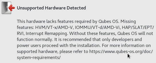The message as text: Unsupported Hardware Detected - This hardware
lacks features required by Qubes OS: Missing features: HVM/VT-x/AMD-V,
IOMMU/VT-d/AMD-Vi, HAP/SLAT/EPT/RVI, Interrupt Remapping. Without these
features, Qubes OS will not function normally. It is recommended that
only developers and power users proceed with the installation. Fore more
information on supported hardware, please refer to
https://www.qubes-os.org/doc/system-requirements/
